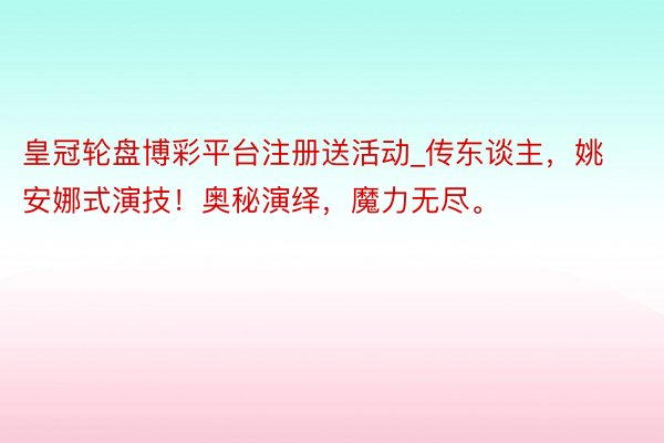 皇冠轮盘博彩平台注册送活动_传东谈主，姚安娜式演技！奥秘演绎，魔力无尽。