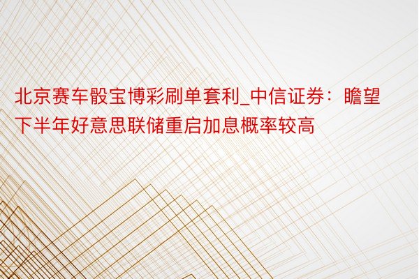 北京赛车骰宝博彩刷单套利_中信证券：瞻望下半年好意思联储重启加息概率较高