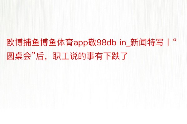 欧博捕鱼博鱼体育app敬98db in_新闻特写丨“圆桌会”后，职工说的事有下跌了