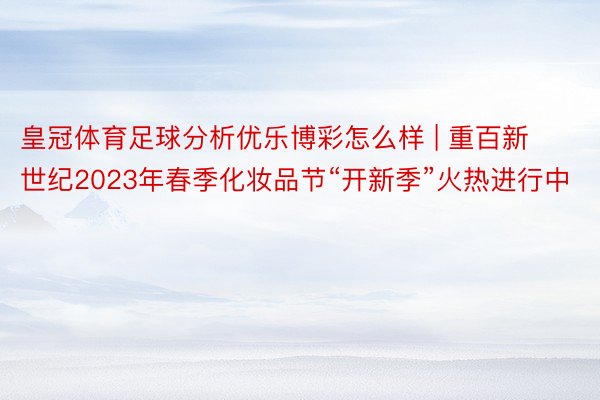 皇冠体育足球分析优乐博彩怎么样 | 重百新世纪2023年春季化妆品节“开新季”火热进行中