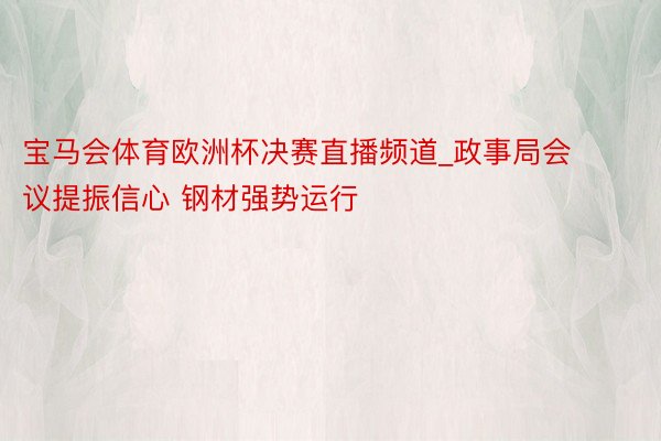 宝马会体育欧洲杯决赛直播频道_政事局会议提振信心 钢材强势运行