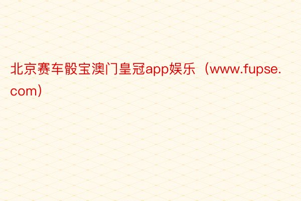 北京赛车骰宝澳门皇冠app娱乐（www.fupse.com）