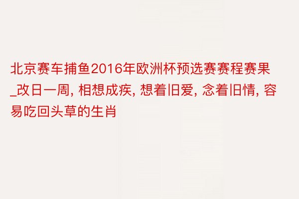 北京赛车捕鱼2016年欧洲杯预选赛赛程赛果_改日一周, 相想成疾, 想着旧爱, 念着旧情, 容易吃回头草的生肖