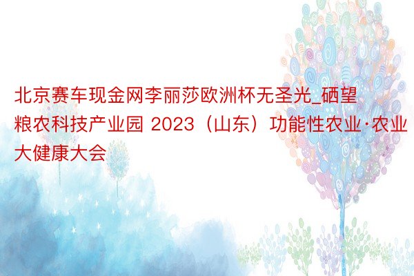 北京赛车现金网李丽莎欧洲杯无圣光_硒望粮农科技产业园 2023（山东）功能性农业·农业大健康大会