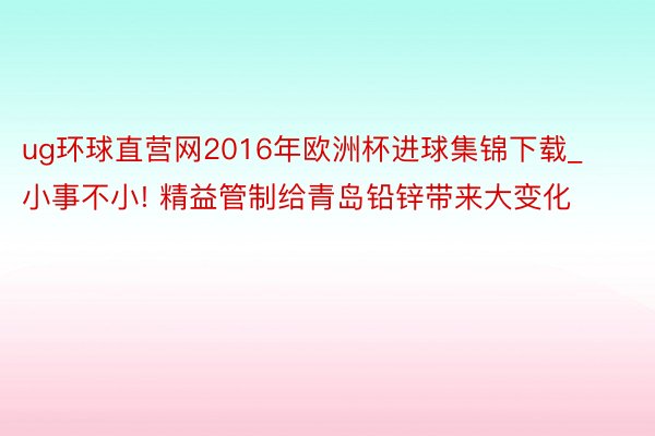 ug环球直营网2016年欧洲杯进球集锦下载_小事不小! 精益管制给青岛铅锌带来大变化