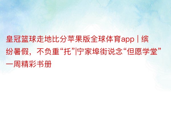 皇冠篮球走地比分苹果版全球体育app | 缤纷暑假，不负重“托”|宁家埠街说念“但愿学堂”一周精彩书册