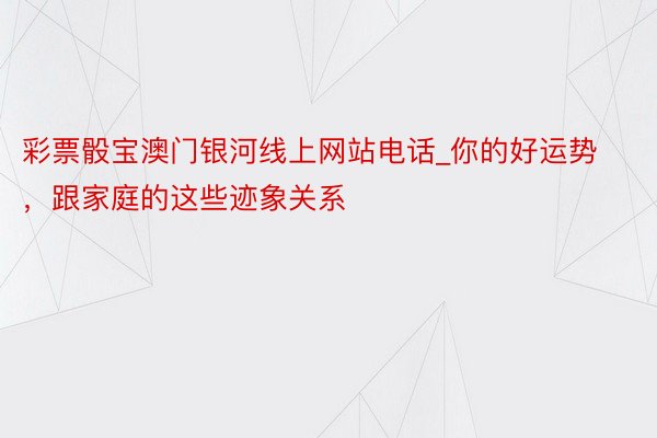 彩票骰宝澳门银河线上网站电话_你的好运势，跟家庭的这些迹象关系