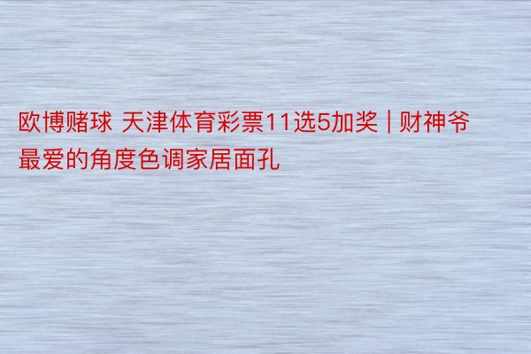 欧博赌球 天津体育彩票11选5加奖 | 财神爷最爱的角度色调家居面孔