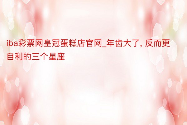 iba彩票网皇冠蛋糕店官网_年齿大了, 反而更自利的三个星座