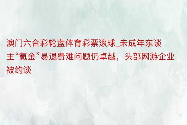 澳门六合彩轮盘体育彩票滚球_未成年东谈主“氪金”易退费难问题仍卓越，头部网游企业被约谈