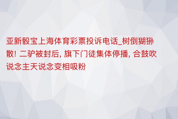 亚新骰宝上海体育彩票投诉电话_树倒猢狲散! 二驴被封后, 旗下门徒集体停播, 合鼓吹说念主天说念变相吸粉