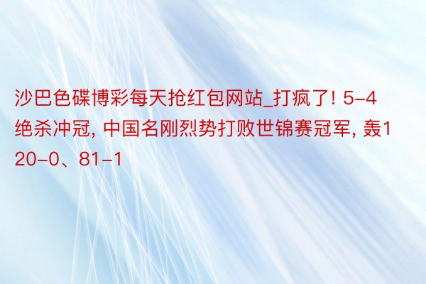 沙巴色碟博彩每天抢红包网站_打疯了! 5-4绝杀冲冠, 中国名刚烈势打败世锦赛冠军, 轰120-0、81-1