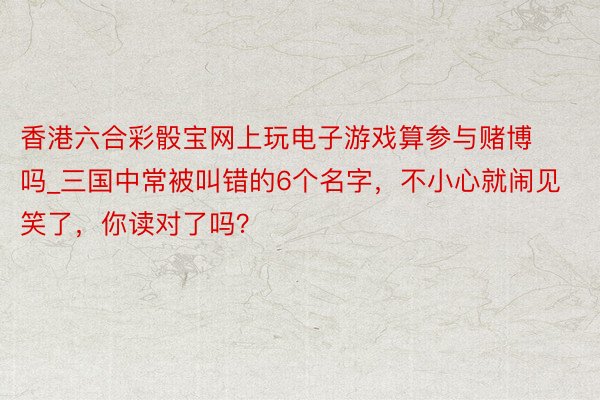 香港六合彩骰宝网上玩电子游戏算参与赌博吗_三国中常被叫错的6个名字，不小心就闹见笑了，你读对了吗？