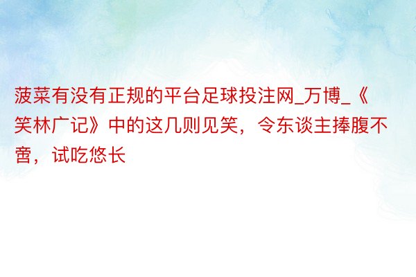 菠菜有没有正规的平台足球投注网_万博_《笑林广记》中的这几则见笑，令东谈主捧腹不啻，试吃悠长