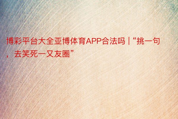 博彩平台大全亚博体育APP合法吗 | “挑一句，去笑死一又友圈”