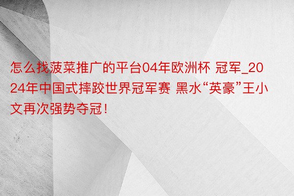 怎么找菠菜推广的平台04年欧洲杯 冠军_2024年中国式摔跤世界冠军赛 黑水“英豪”王小文再次强势夺冠！