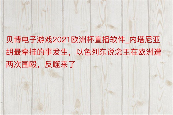 贝博电子游戏2021欧洲杯直播软件_内塔尼亚胡最牵挂的事发生，以色列东说念主在欧洲遭两次围殴，反噬来了