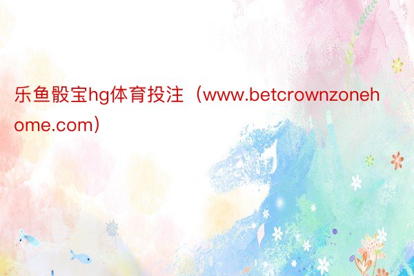 乐鱼骰宝hg体育投注（www.betcrownzonehome.com）