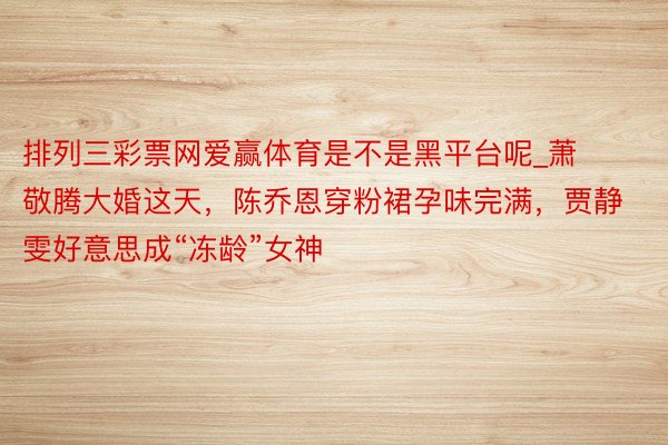 排列三彩票网爱赢体育是不是黑平台呢_萧敬腾大婚这天，陈乔恩穿粉裙孕味完满，贾静雯好意思成“冻龄”女神