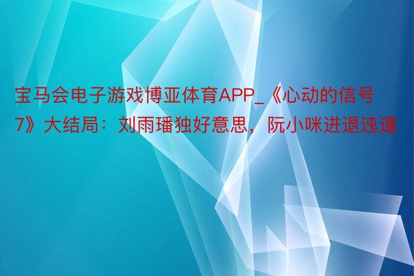 宝马会电子游戏博亚体育APP_《心动的信号7》大结局：刘雨璠独好意思，阮小咪进退迍邅