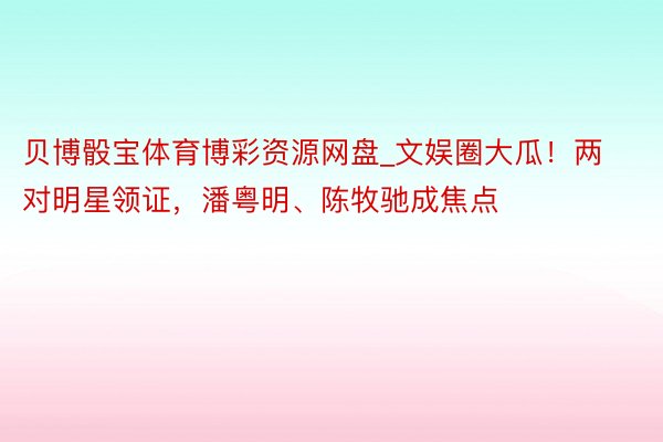 贝博骰宝体育博彩资源网盘_文娱圈大瓜！两对明星领证，潘粤明、陈牧驰成焦点