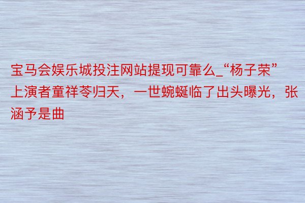 宝马会娱乐城投注网站提现可靠么_“杨子荣”上演者童祥苓归天，一世蜿蜒临了出头曝光，张涵予是曲