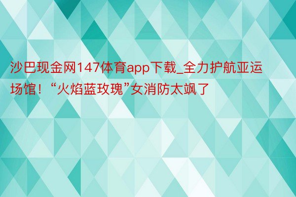 沙巴现金网147体育app下载_全力护航亚运场馆！“火焰蓝玫瑰”女消防太飒了