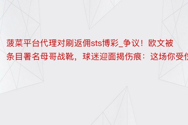 菠菜平台代理对刷返佣sts博彩_争议！欧文被条目署名母哥战靴，球迷迎面揭伤痕：这场你受伤