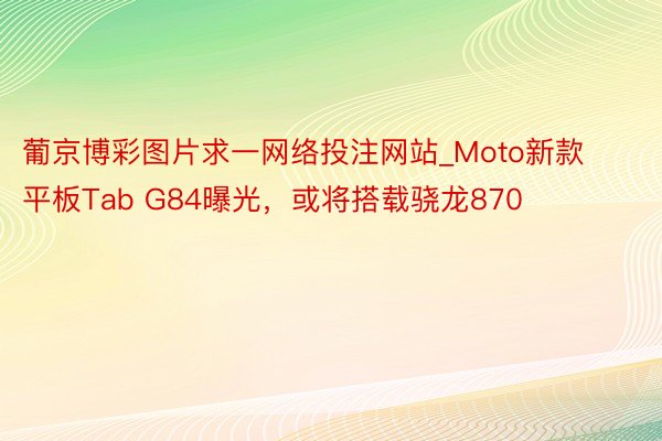 葡京博彩图片求一网络投注网站_Moto新款平板Tab G84曝光，或将搭载骁龙870