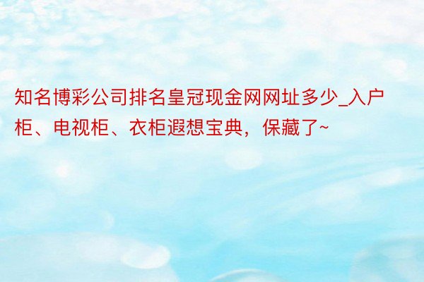 知名博彩公司排名皇冠现金网网址多少_入户柜、电视柜、衣柜遐想宝典，保藏了~