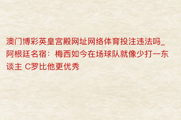 澳门博彩英皇宫殿网址网络体育投注违法吗_阿根廷名宿：梅西如今在场球队就像少打一东谈主 C罗比他更优秀