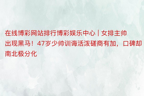 在线博彩网站排行博彩娱乐中心 | 女排主帅出现黑马！47岁少帅训诲活泼磋商有加，口碑却南北极分化