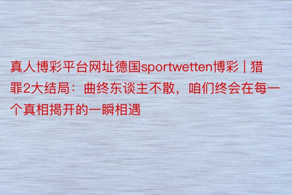 真人博彩平台网址德国sportwetten博彩 | 猎罪2大结局：曲终东谈主不散，咱们终会在每一个真相揭开的一瞬相遇