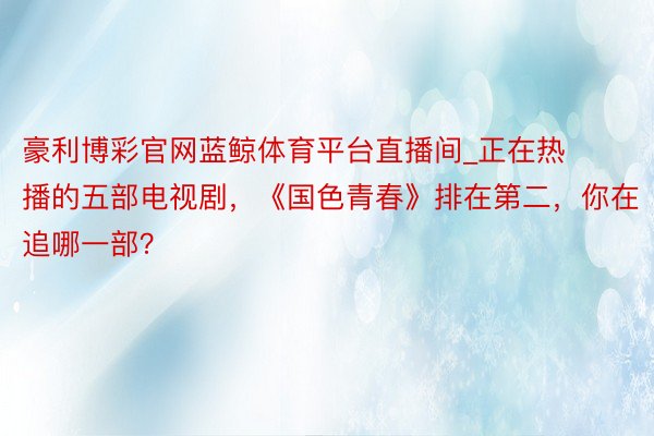 豪利博彩官网蓝鲸体育平台直播间_正在热播的五部电视剧，《国色青春》排在第二，你在追哪一部？