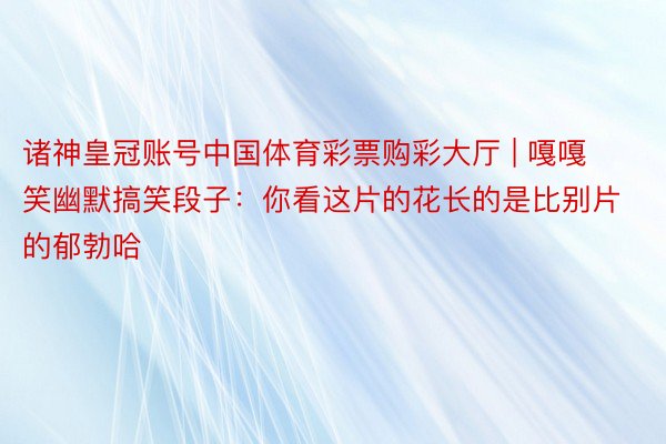 诸神皇冠账号中国体育彩票购彩大厅 | 嘎嘎笑幽默搞笑段子：你看这片的花长的是比别片的郁勃哈