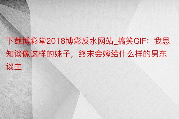 下载博彩堂2018博彩反水网站_搞笑GIF：我思知谈像这样的妹子，终末会嫁给什么样的男东谈主