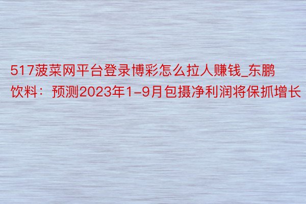 517菠菜网平台登录博彩怎么拉人赚钱_东鹏饮料:预测2023年1-9月包摄净利润将保抓增长